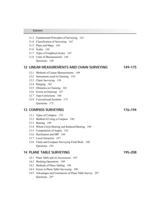 CONTENTS
11.3 Fundamental Principles of Surveying 141
11.4 Classification of Surveying 142
11.5 Plans and Maps 143
11.6 Scales 144
11.7 Types of Graphical Scales 145
11.8 Units of Measurements 148
Questions 148
12 LINEAR MEASUREMENTS AND CHAIN SURVEYING 149–175
12.1 Methods of Linear Measurements 149
12.2 Instruments used in Chaining 154
12.3 Chain Surveying 156
12.4 Ranging 162
12.5 Obstacles in Chaining 163
12.6 Errors in Chaining 167
12.7 Tape Corrections 168
12.8 Conventional Symbols 173
Questions 175
13 COMPASS SURVEYING 176–194
13.1 Types of Compass 176
13.2 Method of Using a Compass 180
13.3 Bearing 180
13.4 Whole Circle Bearing and Reduced Bearing 180
13.5 Computation of Angles 182
13.6 Declination and DIP 184
13.7 Local Attraction 187
13.8 Chain and Compass Surveying Field Work 190
Questions 193
14 PLANE TABLE SURVEYING 195–208
14.1 Plane Table and its Accessories 195
14.2 Working Operations 198
14.3 Methods of Plane Tabling 199
14.4 Errors in Plane Table Surveying 206
14.5 Advantages and Limitations of Plane Table Survey 207
Questions 207
 