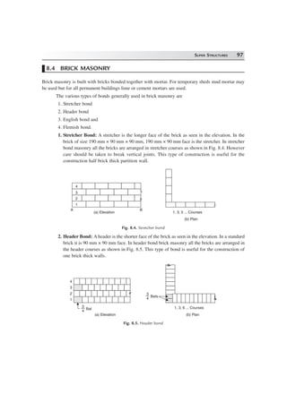 SUPER STRUCTURES 97
8.4 BRICK MASONRY
Brick masonry is built with bricks bonded together with mortar. For temporary sheds mud mortar may
be used but for all permanent buildings lime or cement mortars are used.
The various types of bonds generally used in brick masonry are
1. Stretcher bond
2. Header bond
3. English bond and
4. Flemish bond.
1. Stretcher Bond: A stretcher is the longer face of the brick as seen in the elevation. In the
brick of size 190 mm × 90 mm × 90 mm, 190 mm × 90 mm face is the stretcher. In stretcher
bond masonry all the bricks are arranged in stretcher courses as shown in Fig. 8.4. However
care should be taken to break vertical joints. This type of construction is useful for the
construction half brick thick partition wall.
A B
4
3
2
1
(a) Elevation
(b) Plan
1, 3, 5 ... Courses
Fig. 8.4. Stretcher bond
2. Header Bond: A header is the shorter face of the brick as seen in the elevation. In a standard
brick it is 90 mm × 90 mm face. In header bond brick masonry all the bricks are arranged in
the header courses as shown in Fig. 8.5. This type of bond is useful for the construction of
one brick thick walls.
(a) Elevation (b) Plan
1, 3, 6 ... Courses3
4
Bat
3
4
Bats
4
3
2
1
Fig. 8.5. Header bond
 