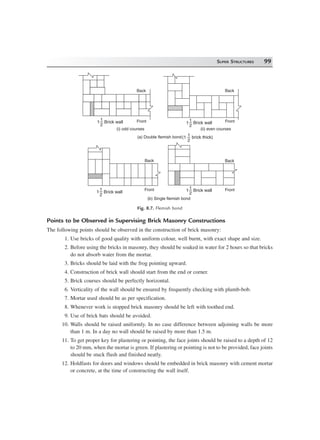SUPER STRUCTURES 99
Back
Front
Back
Front1
2
1 Brick wall 1
2
1 Brick wall
Back
Front
Back
Front1
2
1 Brick wall
1
2
1 Brick wall
(i) odd courses (ii) even courses
(a) Double flemish bond
(b) Single flemish bond
1
2
(1 brick thick)
Fig. 8.7. Flemish bond
Points to be Observed in Supervising Brick Masonry Constructions
The following points should be observed in the construction of brick masonry:
1. Use bricks of good quality with uniform colour, well burnt, with exact shape and size.
2. Before using the bricks in masonry, they should be soaked in water for 2 hours so that bricks
do not absorb water from the mortar.
3. Bricks should be laid with the frog pointing upward.
4. Construction of brick wall should start from the end or corner.
5. Brick courses should be perfectly horizontal.
6. Verticality of the wall should be ensured by frequently checking with plumb-bob.
7. Mortar used should be as per specification.
8. Whenever work is stopped brick masonry should be left with toothed end.
9. Use of brick bats should be avoided.
10. Walls should be raised uniformly. In no case difference between adjoining walls be more
than 1 m. In a day no wall should be raised by more than 1.5 m.
11. To get proper key for plastering or pointing, the face joints should be raised to a depth of 12
to 20 mm, when the mortar is green. If plastering or pointing is not to be provided, face joints
should be stuck flush and finished neatly.
12. Holdfasts for doors and windows should be embedded in brick masonry with cement mortar
or concrete, at the time of constructing the wall itself.
 