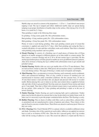 SUPER STRUCTURES 103
Marble chips are mixed in cement in the proportion 1 : 1.25 to 1 : 2 and about 6 mm terrazo
topping is laid. The top is tamped and rolled. Additional marble chips are spread during
tamping to get proper distribution of marble chips on the surface. After drying it for 12 to 20
hours, it is cured for 2–3 days.
Then grinding is made in the following three steps:
Ist grinding—Using coarse grade (No. 60) carborundum stones.
IInd grinding—Using medium grade (No. 120) carborundum stones.
IIIrd grinding—Using fine grade (No. 320) carborundum stones.
Plenty of water is used during grinding. After each grinding cement grout of cream-like
consistency is applied and cured for 6–7 days. After final grinding and curing the floor is
washed with plenty of water and then with dilute oxalic acid solution. Then floor is finished
with polishing using machines and wax polish.
6. Mosaic Flooring: It consists of a finishing coat of small pieces of broken tiles of China
glazed or of marble arranged in different patterns set in lime-surkhi or cement mortar. The
base coarse is concrete flooring and on it 30 to 40 mm mortar layer is provided. On this
mortar layer broken pieces of China glazed or marble are set to get different attractive patterns.
After 20 to 24 hours of drying the top is rubbed with carborundum stone to get smooth and
polished surface.
7. Marble Flooring: Marble slabs are cut to get marble tiles of 20 to 25 mm thickness. They
are laid on floors similar to other tiles. With power driven machine surface is polished to get
even and shining surface. This type of flooring is widely used in hospitals and temples.
8. Tiled Flooring: This is an alternative to terrazo flooring, used commonly used in residential,
office and commercial buildings. Tiles of clay, cement or terrazo of standard sizes are
manufactured in factories under controlled conditions. On the concrete base, 25 mm to
30 mm thick mortar is laid and these tiles are placed and pressed with trowel or wooden
mallet. Before placing tiles care is taken to see that, neat cement slurry is applied to bottom
side and sides of tiles to get good bond. Next day joints are cleaned of loose mortar and raked
up to 5 mm depth. Then that is filled with coloured cement slurry to get uniform colour on
the top surface. After curing for 7 days grinding and polishing is made as in the case of
terrazo flooring.
9. Timber Flooring: Timber flooring are used in dancing halls and in auditoriums. Timber
plates may be directly placed on concrete bed or may be provided over timber frame work. In
latter case it is necessary to provide proper ventilation below the floor. This flooring is costly.
10. Rubber Flooring: Tiles or sheets of rubber with fillers such as cotton fibres, asbestos fibre
or granulated cork are manufactured in variety of patterns and colours. These sheets or tiles
may be fixed to concrete or timber floors. These floors are attractive and noise proof. However
they are costly.
11. P.V.C. Flooring: Poly-Vinyl-Chloride (PVC) is a plastic which is available in different colour
and shade. Nowadays tiles of this material are used widely. Adhesives are applied on concrete
base as well as on bottom of PVC tiles. Then the tile is pressed gently with 5 kg wooden
roller till the oozing of adhesive is seen. The oozed out adhesive is wiped and the floor is
 