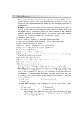 106 BASIC CIVIL ENGINEERING
Flat roofs are used in plains where rainfall is less and climate is moderate. Pitched roofs are
preferred wherever rainfall is more. Shells and folded plate roofs are used to cover large
column free areas required for auditoriums, factories etc. Brief description of these roofs is
presented below:
1. Flat Roofs: These roofs are nearly flat. However slight slope (not more than 10°) is given to
drain out the rain water. All types of upper storey floors can serve as flat roofs. Many times
top of these roofs are treated with water proofing materials-like mixing water proofing
chemicals in concrete, providing coba concrete. With advent of reliable water proofing
techniques such roofs are constructed even in areas with heavy rain fall.
The advantages of flat roofs are:
(a) The roof can be used as a terrace for playing and celebrating functions.
(b) At any latter stage the roof can be converted as a floor by adding another storey.
(c) They can suit to any shape of the building.
(d) Over-head water tanks and other services can be located easily.
(e) They can be made fire proof easily compared to pitched roof.
The disadvantages of flat roofs are:
(a) They cannot cover large column free areas.
(b) Leakage problem may occur at latter date also due to development of cracks. Once leakage
problem starts, it needs costly treatments.
(c) The dead weight of flat roofs is more.
(d) In places of snow fall flat roofs are to be avoided to reduce snow load.
(e) The initial cost of construction is more.
(f) Speed of construction of flat roofs is less.
Types of Flat Roofs: All the types listed for upper floors can be used as flat roofs.
2. Pitched Roofs: In the areas of heavy rain falls and snow fall sloping roof are used. The slope
of roof shall be more than 10°. They may have slopes as much as 45° to 60° also. The sloped
roofs are known as pitched roofs. The sloping roofs are preferred in large spanned structures
like workshops, factory buildings and ware houses. In all these roofs covering sheets like
A.C. sheet, G.I. sheets, tiles, slates etc. are supported on suitable structures. The pitched
roofs are classified into
(a) Single roofs (b) Double or purlin roofs
(c) Trussed roofs.
(a) Single Roof: If the span of roof is less than 5 m the following types of single roofs are
used.
(i) Lean to roofs (ii) Coupled roofs
(iii) Coupled-close roof (iv) Collar beam roof
In all these roofs rafters placed at 600 mm to 800 mm spacing are main members
taking load of the roof. Battens run over the rafters to support tiles. Figure 8.13
shows various types of single roofs.
 