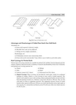 SUPER STRUCTURES 111
Prismatic V-Type Trough type
North light
Fig. 8.19. Types of folded plate roofs
Advantages and Disadvantages of Folded Plate Roofs Over Shell Roofs
Advantages are:
(a) Form work required is relatively simpler.
(b) Movable form work can be employed.
(c) Design involves simpler calculations.
Disadvantages are:
(a) Folded plate consume more material than shells.
(b) Form work can be removed after 7 days while in case of shells it can be little earlier.
Roof Coverings for Pitched Roofs
Various types of covering materials are available for pitched roofs and their selection depends upon the
climatic conditions, fabrication facility, availability of materials and affordability of the owner. Commonly
used pitched roof covering materials are:
(a) Thatch (b) Shingle
(c) Tiles (d) Slates
(e) Asbestos cement (A.C.) sheets ( f ) Galvanised iron (G.I.) sheets
(a) Thatch Covering: These coverings are provided for small spans, mainly for residential
buildings in villages. Thatch is a roof covering of straw, reeds or similar materials. The
thatch is well-soaked in water or fire resisting solution and packed bundles are laid with their
butt ends pointing towards eves. Thickness varies from 150 mm to 300 mm. They are tied
with ropes or twines to supporting structures. The supporting structure consists of round
bamboo rafters spaced at 200 mm to 300 mm over which split bamboos laid at right angles at
close spacing. It is claimed that reed thatch can last 50 to 60 years while straw thatch may last
for 20–25 years.
 