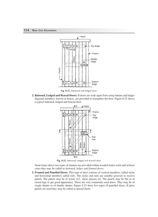 114 BASIC CIVIL ENGINEERING
Head
Top ledge
Middle
ledge
Frame
Bottom
ledge
Frame
Hinge
Batten
Fig. 8.21. Battened and ledged door
2. Battened, Ledged and Braced Doors: If doors are wide apart from using battens and ledges
diagonal members, known as braces, are provided to strengthen the door. Figure 8.22 shows
a typical battened, ledged and braced door.
B Head
Frame
Top
ledge
A
Pad
lock
Bottom
ledge
B
A
Batten
Batten
BraceBrace
Fig. 8.22. Battened, ledged and braced door
Some times above two types of shutters are provided within wooden frame work and in those
cases they may be called as battened, ledges and framed doors.
3. Framed and Panelled Doors: This type of door consists of vertical members, called styles
and horizontal members called rails. The styles and rails are suitably grooved to receive
panels. The panels may be of wood, A.C. sheet, glasses etc. The panels may be flat or of
raised type to get good appearance. These are very commonly used doors. They may be of
single shutter or of double shutter. Figure 8.23 show few types of panelled doors. If glass
panels are used they may be called as glazed doors.
 