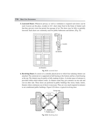 116 BASIC CIVIL ENGINEERING
5. Louvered Doors: Whenever privacy as well as ventilation is required such doors can be
used. Louvers are the glass, wooden or A.C. sheet strips fixed in the frame of shutter such
that they prevent vision but permit free passage of air. The doors may be fully or partially
louvered. Such doors are commonly used for public bathrooms and latrines. [Fig. 25]
Outside
Inside
Louvers
(b) Section
(a) Elevation
Fig. 8.25. Louvered door
6. Revolving Doors: It consist of a centrally placed pivot to which four radiating shutters are
attached. The central pivot is supported on ball bearing at the bottom and has a bush bearing
at the top. The shutters may be partly or fully madeup of glass. A circular space of entrance is
provided within which shutters rotate. As shutters rotate they give entrance on one side and
exit on other side. These doors are preferred in public buildings like stores, banks, hotels,
theatres where continuous use of doors is necessary. They are very much required in entrance
to air conditioned public buildings. Figure 8.26 shows a typical revolving door.
Inside
central pivot
Outside
Rubber piece
Outer
case
Revolvingshutter
Corner post
Fig. 8.26. Revolving door
 