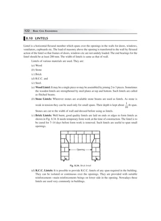 122 BASIC CIVIL ENGINEERING
8.10 LINTELS
Lintel is a horizontal flexural member which spans over the openings in the walls for doors, windows,
ventilators, cupboards etc. The load of masonry above the opening is transferred to the wall by flexural
action of the lintel so that frames of doors, windows etc are not unduly loaded. The end bearings for the
lintel should be at least 200 mm. The width of lintels is same as that of wall.
Lintels of various materials are used. They are:
(a) Wood
(b) Stone
(c) Brick
(d) R.C.C. and
(e) Steel.
(a) Wood Lintel: It may be a single piece or may be assembled by joining 2 to 3 pieces. Sometimes
the wooden lintels are strengthened by steel plates at top and bottom. Such lintels are called
as flitched beams.
(b) Stone Lintels: Wherever stones are available stone beams are used as lintels. As stone is
weak in tension they can be used only for small spans. Their depth is kept about
1
10
th span.
Stones are cut to the width of wall and dressed before using as lintels.
(c) Brick Lintels: Well burnt, good quality lintels are laid on ends or edges to form lintels as
shown in Fig. 8.34. It needs temporary form work at the time of construction. The lintel is to
be cured for 7–14 days before form work is removed. Such lintels are useful to span small
openings.
OpeningOpening
Fig. 8.34. Brick lintel
(d) R.C.C. Lintels: It is possible to provide R.C.C. lintels of any span required in the building.
They can be isolated or continuous over the openings. They are provided with suitable
reinforcement—main reinforcements beings on lower side in the opening. Nowadays these
lintels are used very commonly in buildings.
 