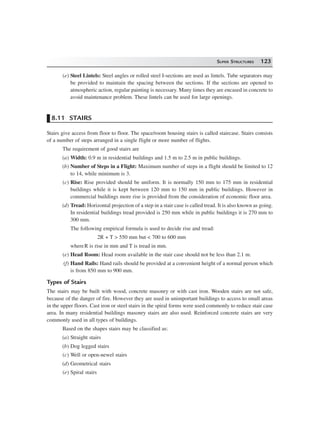 SUPER STRUCTURES 123
(e) Steel Lintels: Steel angles or rolled steel I-sections are used as lintels. Tube separators may
be provided to maintain the spacing between the sections. If the sections are opened to
atmospheric action, regular painting is necessary. Many times they are encased in concrete to
avoid maintenance problem. These lintels can be used for large openings.
8.11 STAIRS
Stairs give access from floor to floor. The space/room housing stairs is called staircase. Stairs consists
of a number of steps arranged in a single flight or more number of flights.
The requirement of good stairs are
(a) Width: 0.9 m in residential buildings and 1.5 m to 2.5 m in public buildings.
(b) Number of Steps in a Flight: Maximum number of steps in a flight should be limited to 12
to 14, while minimum is 3.
(c) Rise: Rise provided should be uniform. It is normally 150 mm to 175 mm in residential
buildings while it is kept between 120 mm to 150 mm in public buildings. However in
commercial buildings more rise is provided from the consideration of economic floor area.
(d) Tread: Horizontal projection of a step in a stair case is called tread. It is also known as going.
In residential buildings tread provided is 250 mm while in public buildings it is 270 mm to
300 mm.
The following empirical formula is used to decide rise and tread:
2R + T > 550 mm but < 700 to 600 mm
whereR is rise in mm and T is tread in mm.
(e) Head Room: Head room available in the stair case should not be less than 2.1 m.
(f) Hand Rails: Hand rails should be provided at a convenient height of a normal person which
is from 850 mm to 900 mm.
Types of Stairs
The stairs may be built with wood, concrete masonry or with cast iron. Wooden stairs are not safe,
because of the danger of fire. However they are used in unimportant buildings to access to small areas
in the upper floors. Cast iron or steel stairs in the spiral forms were used commonly to reduce stair case
area. In many residential buildings masonry stairs are also used. Reinforced concrete stairs are very
commonly used in all types of buildings.
Based on the shapes stairs may be classified as:
(a) Straight stairs
(b) Dog legged stairs
(c) Well or open-newel stairs
(d) Geometrical stairs
(e) Spiral stairs
 