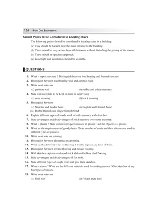 126 BASIC CIVIL ENGINEERING
Salient Points to be Considered in Locating Stairs
The following points should be considered in locating stairs in a building:
(a) They should be located near the main entrance to the building.
(b) There should be easy access from all the rooms without disturbing the privacy of the rooms.
(c) There should be spacious approach.
(d) Good light and ventilation should be available.
QUESTIONS
1. What is super structure ? Distinguish between load bearing and framed structure.
2. Distinguish between load bearing wall and partition wall.
3. Write short notes on
(i) partition wall (ii) rubble and ashlar masonry.
4. State various points to be kept in mind in supervising
(i) stone masonry (ii) brick masonry
5. Distinguish between
(i) Stretcher and header bond (ii) English and Flemish bond
(iii) Double flemish and single flemish bond.
6. Explain different types of bonds used in brick masonry with sketches.
7. State advantages and disadvantages of brick masonry over stone masonry.
8. What is plaster ? State common proportions used in plaster. List the objective of plaster.
9. What are the requirements of good plaster ? State number of coats and their thicknesses used in
different types of plasters.
10. Write short note on pointing.
11. Distinguish between plastering and pointing.
12. What are the different types of flooring ? Briefly explain any four of them.
13. Distinguish between terrazo flooring and mosaic flooring.
14. With sketches explain reinforced brick slab and hollow tiled flooring.
15. State advantages and disadvantages of flat roofs.
16. State different types of single roofs and give their sketches.
17. What is a truss ? What are the different materials used for making trusses ? Give sketches of any
four types of trusses.
18. Write short notes on
(i) Shell roof (ii) Folded plate roof.
 