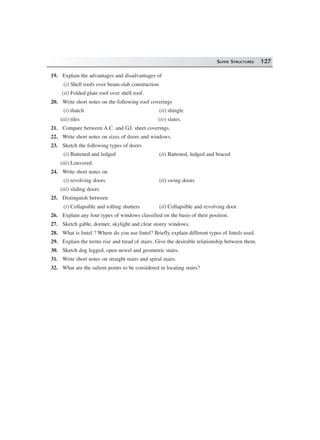 SUPER STRUCTURES 127
19. Explain the advantages and disadvantages of
(i) Shell roofs over beam-slab construction
(ii) Folded plate roof over shell roof.
20. Write short notes on the following roof coverings
(i) thatch (ii) shingle
(iii) tiles (iv) slates.
21. Compare between A.C. and G.I. sheet coverings.
22. Write short notes on sizes of doors and windows.
23. Sketch the following types of doors
(i) Battened and ledged (ii) Battened, ledged and braced
(iii) Louvered.
24. Write short notes on
(i) revolving doors (ii) swing doors
(iii) sliding doors
25. Distinguish between
(i) Collapsible and rolling shutters (ii) Collapsible and revolving door.
26. Explain any four types of windows classified on the basis of their position.
27. Sketch gable, dormer, skylight and clear storey windows.
28. What is lintel ? Where do you use lintel? Briefly explain different types of lintels used.
29. Explain the terms rise and tread of stairs. Give the desirable relationship between them.
30. Sketch dog legged, open newel and geometric stairs.
31. Write short notes on straight stairs and spiral stairs.
32. What are the salient points to be considered in locating stairs?
 