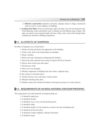 DAMPNESS AND ITS PREVENTION 129
(v) Defective construction: Imperfect wall joints, improper slopes to chejja, construction
joints in roof etc. cause dampness in buildings.
(c) Leakage from Pipes: From over head tanks, pipes are taken over roof and along the wall.
From bathrooms, toilets and kitchen water is drained out with different types of pipes. The
pipes are joined to get required length and turns. Many times water leaks through joints
resulting into moisture in building components.
9.2 ILL-EFFECTS OF DAMPNESS
Ill-effects of dampness are as listed below:
1. Patches develop and destroy the appearance of the building.
2. Colour wash, white wash and paintings are damaged.
3. Plaster crumbles.
4. Bricks and stones disintegrate endangering the building.
5. Steel in the slabs and beam start rusting. It reduces the life of structure.
6. Electric short circuits may takes place.
7. Flooring may settle.
8. Floor covers are damaged.
9. Wooden components of buildings like door frames, cupboard warp.
10. Dry rotting of wood takes place.
11. Termite becomes active and attack wooden articles.
12. Mosquito breeding takes place.
13. Darkness along with warmth and darkness breed germs giving rise to many diseases.
9.3 REQUIREMENTS OF AN IDEAL MATERIAL FOR DAMP PROOFING
The requirements of an ideal materials for damp proofing are:
1. It should be impervious.
2. It should be flexible.
3. It should be easy to carry out leak proofing joints.
4. It should be stable.
5. It should be durable. It’s life should be as much as the life of building itself.
6. It should resist the load safely.
7. It should not contain sulphates, chloride and nitrates.
8. It should be cheap.
 