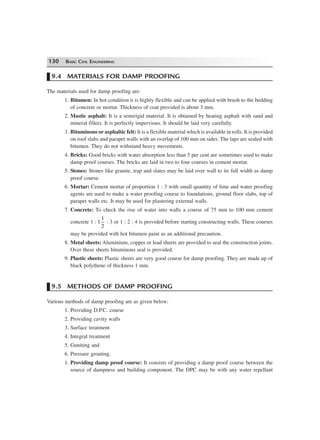 130 BASIC CIVIL ENGINEERING
9.4 MATERIALS FOR DAMP PROOFING
The materials used for damp proofing are:
1. Bitumen: In hot condition it is highly flexible and can be applied with brush to the bedding
of concrete or mortar. Thickness of coat provided is about 3 mm.
2. Mastic asphalt: It is a semirigid material. It is obtained by heating asphalt with sand and
mineral fillers. It is perfectly impervious. It should be laid very carefully.
3. Bituminous or asphaltic felt: It is a flexible material which is available in rolls. It is provided
on roof slabs and parapet walls with an overlap of 100 mm on sides. The laps are sealed with
bitumen. They do not withstand heavy movements.
4. Bricks: Good bricks with water absorption less than 5 per cent are sometimes used to make
damp proof courses. The bricks are laid in two to four courses in cement mortar.
5. Stones: Stones like granite, trap and slates may be laid over wall to its full width as damp
proof course.
6. Mortar: Cement mortar of proportion 1 : 3 with small quantity of lime and water proofing
agents are used to make a water proofing course to foundations, ground floor slabs, top of
parapet walls etc. It may be used for plastering external walls.
7. Concrete: To check the rise of water into walls a course of 75 mm to 100 mm cement
concrete 1 : 1
1
2
: 3 or 1 : 2 : 4 is provided before starting constructing walls. These courses
may be provided with hot bitumen paint as an additional precaution.
8. Metal sheets: Aluminium, copper or lead sheets are provided to seal the construction joints.
Over these sheets bituminous seal is provided.
9. Plastic sheets: Plastic sheets are very good course for damp proofing. They are made up of
black polythene of thickness 1 mm.
9.5 METHODS OF DAMP PROOFING
Various methods of damp proofing are as given below:
1. Providing D.P.C. course
2. Providing cavity walls
3. Surface treatment
4. Integral treatment
5. Guniting and
6. Pressure grouting.
1. Providing damp proof course: It consists of providing a damp proof course between the
source of dampness and building component. The DPC may be with any water repellant
 