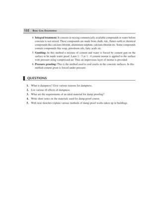 132 BASIC CIVIL ENGINEERING
4. Integral treatment: It consists in mixing commercially available compounds in water before
concrete is wet mixed. These compounds are made from chalk, talc, flutter earth or chemical
compounds like calcium chloride, aluminium sulphate, calcium chloride etc. Some compounds
contain compounds like soap, petroleum oils, fatty acids etc.
5. Guniting: In this method a mixture of cement and water is forced by cement gun on the
surface to be made water proof. Later 1 : 3 or 1 : 4 cement mortar is applied to the surface
with pressure using compressed air. Thus an impervious layer of mortar is provided.
6. Pressure grouting: This is the method used to seal cracks in the concrete surfaces. In this
method cement grout is forced under pressure.
QUESTIONS
1. What is dampness? Give various reasons for dampness.
2. List various ill effects of dampness.
3. What are the requirements of an ideal material for damp proofing?
4. Write short notes on the materials used for damp proof course.
5. With neat sketches explain various methods of damp proof works taken up in buildings.
 