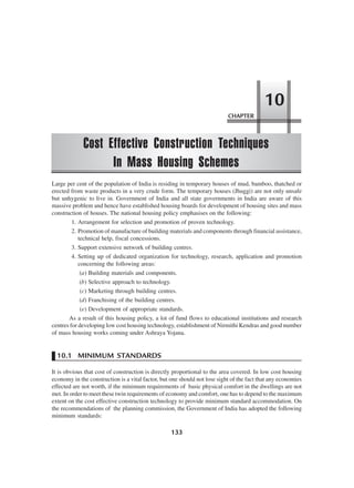 CHAPTER
Cost Effective Construction Techniques
In Mass Housing Schemes
10
133
Large per cent of the population of India is residing in temporary houses of mud, bamboo, thatched or
erected from waste products in a very crude form. The temporary houses (Jhuggi) are not only unsafe
but unhygenic to live in. Government of India and all state governments in India are aware of this
massive problem and hence have established housing boards for development of housing sites and mass
construction of houses. The national housing policy emphasises on the following:
1. Arrangement for selection and promotion of proven technology.
2. Promotion of manufacture of building materials and components through financial assistance,
technical help, fiscal concessions.
3. Support extensive network of building centres.
4. Setting up of dedicated organization for technology, research, application and promotion
concerning the following areas:
(a) Building materials and components.
(b) Selective approach to technology.
(c) Marketing through building centres.
(d) Franchising of the building centres.
(e) Development of appropriate standards.
As a result of this housing policy, a lot of fund flows to educational institutions and research
centres for developing low cost housing technology, establishment of Nirmithi Kendras and good number
of mass housing works coming under Ashraya Yojana.
10.1 MINIMUM STANDARDS
It is obvious that cost of construction is directly proportional to the area covered. In low cost housing
economy in the construction is a vital factor, but one should not lose sight of the fact that any economies
effected are not worth, if the minimum requirements of basic physical comfort in the dwellings are not
met. In order to meet these twin requirements of economy and comfort, one has to depend to the maximum
extent on the cost effective construction technology to provide minimum standard accommodation. On
the recommendations of the planning commission, the Government of India has adopted the following
minimum standards:
 