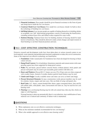 COST EFFECTIVE CONSTRUCTION TECHNIQUES IN MASS HOUSING SCHEMES 135
2. Financial Assistance: Poor people should be given financial assistance in the form of grant
and cheap loan to build the low cost houses.
3. Construct Model Low Cost Houses: Few model low cost houses should be built to show
the technology of building low cost houses.
4. Self Help Schemes: Low income people are capable of helping themselves in building shelter
at acceptable cost. Self help housing programmes consists of motivating the beneficiaries,
extending technical know how and skilled worker required for some works.
5. Skeleton Housing: Technical know how for building skeleton of housing should be made
known to beneficiary. They should be allowed to make certain changes and improvements in
final finishing to suit their financial position and taste.
10.3 COST EFFECTIVE CONSTRUCTION TECHNIQUES
Extensive research and development works have been taken place at various research centres to use
local materials, waste materials and prefabricated structural components to reduce the cost of construction.
Some of the improved cost effective technology are listed below:
1. Foundation: Under reamed piles for foundations have been developed for housing in black
cotton soil area.
2. Damp Proof Courses: Use of polythene, bituminous materials and cement mortar with water
proofing agents have been suggested for damp proof courses.
3. Walls: Fly ash bricks, precast hollow concrete blocks (without plaster), brick panels and
precast wall panels may be used to get reasonably good comfort with little cost.
4. Doors and Windows: Precast R.C.C. frames can save 25 to 30 per cent cost when composed
with wooden frames. Instead of wooden shutters particle board shutters may be used.
5. Lintels and Chejja: Locally available stones and slates can serve as lintels and chejja.
6. Precast Structural Elements: In mass constructions works precast members may be used
for columns, beams, reapers and stair cases. One can think of using wall panels also.
7. Roof Units: A.C. sheets, cement bonded fibre sheets, paper corrugated sheets, lime and fly
ash cellular slabs, solid planks, slates, ferrocement roof units etc. may be used for low cost
housing roofs.
8. Flooring: Low cost housing flooring may be with soil cement base, thin clay tiles, bricks on
edges or with flagstones.
If group housing is taken up automatically there is cost reduction, since mobilization of men,
material cost is reduced and continuity of labour work is maintained.
QUESTIONS
1. Write explanatory note on cost effective construction techniques.
2. What are the minimum standards recommended for low cost housing?
3. What is the suitable approach to cost effective mass housing works?
 