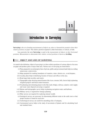 139
Surveying is the art of making measurements of objects on, above or beneath the ground to show their
relative positions on paper. The relative position required is either horizontal, or vertical, or both.
Less precisely the term Surveying is used to the measurement of objects in their horizontal
positions. Measurements to deteremine their relative vertical positions is known as levelling.
11.1 OBJECT AND USES OF SURVEYING
As stated in the definition, object of surveying is to show relative positions of various objects of an area
on paper and produce plan or map of that area. Various uses of surveying are listed below:
(i) Plans prepared to record property lines of private, public and government lands help in avoiding
unnecessary controversies.
(ii) Maps prepared for marking boundaries of countries, states, districts etc., avoid disputes.
(iii) Locality plans help in identifying location of houses and offices in the area.
(iv) Road maps help travellers and tourist.
(v) Topographic maps showing natural features like rivers, streams, hills, forests help in planning
irrigation projects and flood control measures.
(vi) For planning and estimating project works like roads, bridges, railways, airports, water supply
and waste water disposal surveying is required.
(vii) Marine and hydrographic survey helps in planning navigation routes and harbours.
(viii) Military survey is required for strategic planning.
(ix) Mine surveys are required for exploring minearl wealth.
(x) Geological surveys are necessary for determining different strata in the earth crust so that
proper location is found for reservoirs.
(xi) Archeological surveys are useful for unearthing relics of antiquity.
(xii) Astronomical survey helps in the study of movements of planets and for calculating local
and standard times.
CHAPTER
Introduction to Surveying
11
 