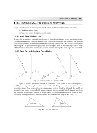 INTRODUCTION TO SURVEYING 141
11.3 FUNDAMENTAL PRINCIPLES OF SURVEYING
To get accurate results in surveying one should follow the following fundamental principles:
(i) Work from whole to part
(ii) Take extra care in fixing new control points.
11.3.1 Work from Whole to Part
In surveying large areas, a system of control points are identified and they are located with high precision.
Then secondary control points are located using lesser precise methods. The details of the localised
areas are measured and plotted with respect to the secondary control points. This is called working from
whole to part. This principle in surveying helps in localising the errors. If the surveying is carried out by
adding localised areas errors accumulated and may become unacceptable when large area is covered.
11.3.2 Extra Care in Fixing New Control Points
d2
d1
C
B
A
B
A
d2
C
d1
C
B
A
q1
C
B
A
q1
q2
d2
C
B
A
q1
Fig. 11.3. Locating point C w.r.t. points A and B
Figure 11.3 shows the various methods of fixing point C with respect to already fixed points A
and B by measuring sides, angles or setting perpendiculars. For fixing new control points (stations) with
respect to already fixed points at least two independent process should be followed. If A and B are
already located control points and with respect to them new control point C is to be located, apart from
the minimum measurements required as shown in Fig. 11.3, one more measurement should be taken.
Measuring the lengths of check lines and tie lines will also serve this purpose (Ref. Fig. 11.4).
CB
A
a b
Check line
CB
A
a
Tie line
Fig. 11.4. Check line and tie line
 
