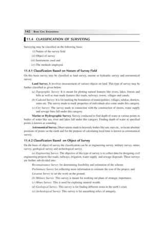 142 BASIC CIVIL ENGINEERING
11.4 CLASSIFICATION OF SURVEYING
Surveying may be classified on the following basis:
(i) Nature of the survey field
(ii) Object of survey
(iii) Instruments used and
(iv) The methods employed.
11.4.1 Classification Based on Nature of Survey Field
On this basis survey may be classified as land survey, marine or hydraulic survey and astronomical
survey.
Land Survey. It involves measurement of various objects on land. This type of survey may be
further classified as given below:
(a) Topographic Survey: It is meant for plotting natural features like rivers, lakes, forests and
hills as well as man made features like roads, railways, towns, villages and canals.
(b) Cadestal Survey: It is for marking the boundaries of municipalities, villages, talukas, districts,
states etc. The survey made to mark properties of individuals also come under this category.
(c) City Survey: The survey made in connection with the construction of streets, water supply
and sewage lines fall under this category.
Marine or Hydrographic Survey. Survey conducted to find depth of water at various points in
bodies of water like sea, river and lakes fall under this category. Finding depth of water at specified
points is known as sounding.
Astronomical Survey. Observations made to heavenly bodies like sun, stars etc., to locate absolute
positions of points on the earth and for the purpose of calculating local time is known as astronomical
survey.
11.4.2 Classification Based on Object of Survey
On the basis of object of survey the classification can be as engineering survey, military survey, mines
survey, geological survey and archeological survey.
(a) Engineering Survey: The objective of this type of survey is to collect data for designing civil
engineering projects like roads, railways, irrigation, water supply and sewage disposals. These surveys
are further sub-divided into:
Reconnaissance Survey for determining feasibility and estimation of the scheme.
Preliminary Survey for collecting more information to estimate the cost of the project, and
Location Survey to set the work on the ground.
(b) Military Survey: This survey is meant for working out plans of strategic importance.
(c) Mines Survey: This is used for exploring mineral wealth.
(d) Geological Survey: This survey is for finding different strata in the earth’s crust.
(e) Archeological Survey: This survey is for unearthing relics of antiquity.
 