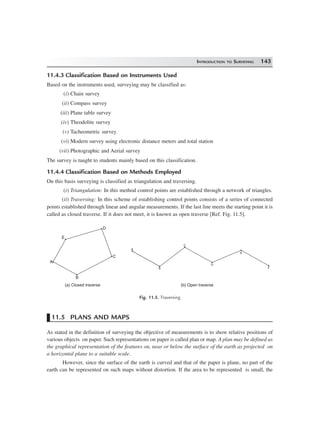 INTRODUCTION TO SURVEYING 143
11.4.3 Classification Based on Instruments Used
Based on the instruments used, surveying may be classified as:
(i) Chain survey
(ii) Compass survey
(iii) Plane table survey
(iv) Theodolite survey
(v) Tacheometric survey
(vi) Modern survey using electronic distance meters and total station
(vii) Photographic and Aerial survey
The survey is taught to students mainly based on this classification.
11.4.4 Classification Based on Methods Employed
On this basis surveying is classified as triangulation and traversing.
(i) Triangulation: In this method control points are established through a network of triangles.
(ii) Traversing: In this scheme of establishing control points consists of a series of connected
points established through linear and angular measurements. If the last line meets the starting point it is
called as closed traverse. If it does not meet, it is known as open traverse [Ref. Fig. 11.5].
B
A
E
D
C
A
B
C
D
E
F
(a) Closed traverse (b) Open traverse
Fig. 11.5. Traversing
11.5 PLANS AND MAPS
As stated in the definition of surveying the objective of measurements is to show relative positions of
various objects on paper. Such representations on paper is called plan or map. A plan may be defined as
the graphical representation of the features on, near or below the surface of the earth as projected on
a horizontal plane to a suitable scale.
However, since the surface of the earth is curved and that of the paper is plane, no part of the
earth can be represented on such maps without distortion. If the area to be represented is small, the
 