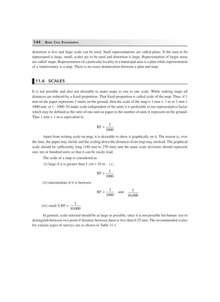 144 BASIC CIVIL ENGINEERING
distortion is less and large scale can be used. Such representations are called plans. If the area to be
represented is large, small, scales are to be used and distortion is large. Representation of larger areas
are called maps. Representation of a particular locality in a municipal area is a plan while representation
of a state/country is a map. There is no exact demarcation between a plan and map.
11.6 SCALES
It is not possible and also not desirable to make maps to one to one scale. While making maps all
distances are reduced by a fixed proportion. That fixed proportion is called scale of the map. Thus, if 1
mm on the paper represents 1 metre on the ground, then the scale of the map is 1 mm = 1 m or 1 mm =
1000 mm or 1 : 1000. To make scale independent of the units it is preferable to use representative factor
which may be defined as the ratio of one unit on paper to the number of units it represent on the ground.
Thus 1 mm = 1 m is equivalent to
RF =
1
1000
Apart from writing scale on map, it is desirable to show it graphically on it. The reason is, over
the time, the paper may shrink and the scaling down the distances from map may mislead. The graphical
scale should be sufficiently long (180 mm to 270 mm) and the main scale divisions should represent
one, ten or hundred units so that it can be easily read.
The scale of a map is considered as
(i) large if it is greater than 1 cm = 10 m i.e.,
RF >
1
1000
(ii) intermediate if it is between
RF =
1
1000
and
1
10 000,
(iii) small if RF <
1
10 000,
In general, scale selected should be as large as possible, since it is not possible for human eye to
distinguish between two point if distance between them is less than 0.25 mm. The recommended scales
for various types of surveys are as shown in Table 11.1.
 