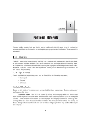 CHAPTER
Traditional Materials
1
3
Stones, bricks, cement, lime and timber are the traditional materials used for civil engineering
constructions for several centuries. In this chapter types, properties, tests and uses of these materials is
explained.
1.1 STONES
Stone is a ‘naturally available building material’ which has been used from the early age of civilization.
It is available in the form of rocks, which is cut to required size and shape and used as building block.
It has been used to construct small residential buildings to large palaces and temples all over the world.
Red Fort, Taj Mahal, Vidhan Sabha at Bangalore and several palaces of medieval age all over India are
the famous stone buildings.
1.1.1 Type of Stones
Stones used for civil engineering works may be classified in the following three ways:
• Geological
• Physical
• Chemical
Geological Classification
Based on their origin of formation stones are classified into three main groups—Igneous, sedimentary
and metamorphic rocks.
(i) Igneous Rocks: These rocks are formed by cooling and solidifying of the rock masses from
their molten magmatic condition of the material of the earth. Generally igneous rocks are strong and
durable. Granite, trap and basalt are the rocks belonging to this category, Granites are formed by slow
cooling of the lava under thick cover on the top. Hence they have crystalline surface. The cooling of
lava at the top surface of earth results into non-crystalline and glassy texture. Trap and basalt belong to
this category.
 
