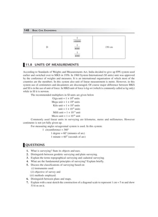 148 BASIC CIVIL ENGINEERING
1
100000
D
1
8000
150 cm
1
4000
11.8 UNITS OF MEASUREMENTS
According to Standards of Weights and Measurements Act, India decided to give up FPS system used
earlier and switched over to MKS in 1956. In 1960 System International (SI units) unit was approved
by the conference of weights and measures. It is an international organisation of which most of the
countries are the members. In this system also unit of linear measurement is metre. However, in this
system use of centimeters and decameters are discouraged. Of course major difference between MKS
and SI is in the use of unit of force. In MKS unit of force is kg-wt (which is commonly called as kg only)
while in SI it is newton.
The recommended multipliers in SI units are given below
Giga unit = 1 × 109 units
Mega unit = 1 × 106 units
Kilo unit = 1 × 103 units
unit = 1 × 10 0 units
Milli unit = 1 × 10–3 unit
Micro unit = 1 × 10–6 unit
Commonly used linear units in surveying are kilometre, metre and millimetres. However
centimetre is not yet fully given up.
For measuring angles sexagesimal system is used. In this system:
1 circumference = 360°
1 degree = 60′ (minutes of arc)
1 minute = 60″ (seconds of arc)
QUESTIONS
1. What is surveying? State its objects and uses.
2. Distinguish between geodetic surveying and plain surveying.
3. Explain the terms topographical surveying and cadastral surveying.
4. What are the fundamental principles of surveying? Explain briefly.
5. Discuss the classifications of surveying based on
(i) instruments used
(ii) objective of survey and
(iii) methods employed.
6. Distinguish between plans and maps.
7. Explain with a neat sketch the construction of a diagonal scale to represent 1 cm = 5 m and show
53.6 m on it.
 