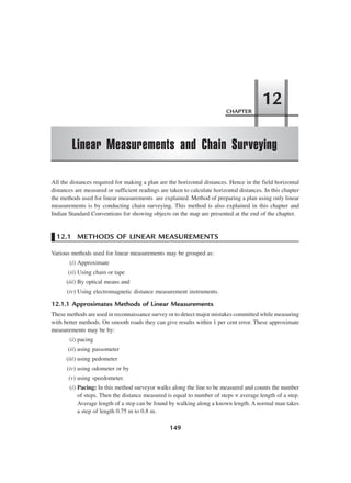 149
All the distances required for making a plan are the horizontal distances. Hence in the field horizontal
distances are measured or sufficient readings are taken to calculate horizontal distances. In this chapter
the methods used for linear measurements are explained. Method of preparing a plan using only linear
measurements is by conducting chain surveying. This method is also explained in this chapter and
Indian Standard Conventions for showing objects on the map are presented at the end of the chapter.
12.1 METHODS OF LINEAR MEASUREMENTS
Various methods used for linear measurements may be grouped as:
(i) Approximate
(ii) Using chain or tape
(iii) By optical means and
(iv) Using electromagnetic distance measurement instruments.
12.1.1 Approximates Methods of Linear Measurements
These methods are used in reconnaissance survey or to detect major mistakes committed while measuring
with better methods. On smooth roads they can give results within 1 per cent error. These approximate
measurements may be by:
(i) pacing
(ii) using passometer
(iii) using pedometer
(iv) using odometer or by
(v) using speedometer.
(i) Pacing: In this method surveyor walks along the line to be measured and counts the number
of steps. Then the distance measured is equal to number of steps × average length of a step.
Average length of a step can be found by walking along a known length. A normal man takes
a step of length 0.75 m to 0.8 m.
CHAPTER
Linear Measurements and Chain Surveying
12
 