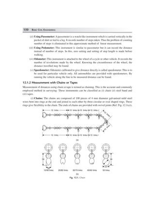 150 BASIC CIVIL ENGINEERING
(ii) Using Passometer: A passometer is a watch-like instrument which is carried vertically in the
pocket of shirt or tied to a leg. It records number of steps taken. Thus the problem of counting
number of steps is eliminated in this approximate method of linear measurement.
(iii) Using Pedometer: This instrument is similar to passometer but it can record the distance
instead of number of steps. In this, zero setting and setting of step length is made before
walking.
(iv) Odometer: This instrument is attached to the wheel of a cycle or other vehicle. It records the
number of revolutions made by the wheel. Knowing the circumference of the wheel, the
distance travelled may be found.
(v) Speedometer: Odometer calibrated to give distance directly is called speedometer. This is to
be used for particular vehicle only. All automobiles are provided with speedometers. By
running the vehicle along the line to be measured distance can be found.
12.1.2 Measurement with Chains or Tapes
Measurement of distances using chain or tape is termed as chaining. This is the accurate and commonly
employed method in surveying: These instruments can be classified as (i) chain (ii) steel band and
(iii) tapes.
(i) Chains: The chains are composed of 100 pieces of 4 mm diameter galvanised mild steel
wires bent into rings at the end and joined to each other by three circular or oval shaped rings. These
rings give flexibility to the chain. The ends of chains are provided with swivel joints (Ref. Fig. 12.1(a)),
10 links10 links 10 links10 links 10 links10 links 10 links10 links
10
links
10
links
10
links
10
links
10 links10 links 10 links10 links 10 links10 links 10 links10 links
(a)
38383838
16
10/90 links 20/80 links 30/70 links 40/60 links 50 links
2222
(b)
Fig. 12.1. Chain
 