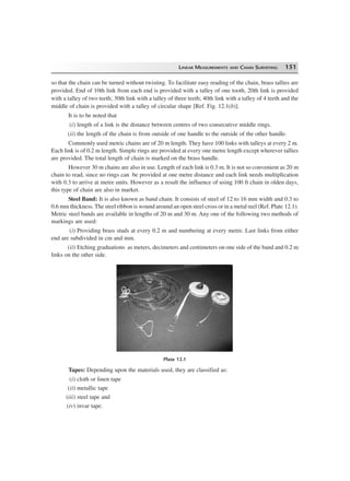 LINEAR MEASUREMENTS AND CHAIN SURVEYING 151
so that the chain can be turned without twisting. To facilitate easy reading of the chain, brass tallies are
provided. End of 10th link from each end is provided with a talley of one tooth, 20th link is provided
with a talley of two teeth; 30th link with a talley of three teeth; 40th link with a talley of 4 teeth and the
middle of chain is provided with a talley of circular shape [Ref. Fig. 12.1(b)].
It is to be noted that
(i) length of a link is the distance between centres of two consecutive middle rings.
(ii) the length of the chain is from outside of one handle to the outside of the other handle.
Commonly used metric chains are of 20 m length. They have 100 links with talleys at every 2 m.
Each link is of 0.2 m length. Simple rings are provided at every one metre length except wherever tallies
are provided. The total length of chain is marked on the brass handle.
However 30 m chains are also in use. Length of each link is 0.3 m. It is not so convenient as 20 m
chain to read, since no rings can be provided at one metre distance and each link needs multiplication
with 0.3 to arrive at metre units. However as a result the influence of using 100 ft chain in olden days,
this type of chain are also in market.
Steel Band: It is also known as band chain. It consists of steel of 12 to 16 mm width and 0.3 to
0.6 mm thickness. The steel ribbon is wound around an open steel cross or in a metal reel (Ref. Plate 12.1).
Metric steel bands are available in lengths of 20 m and 30 m. Any one of the following two methods of
markings are used:
(i) Providing brass studs at every 0.2 m and numbering at every metre. Last links from either
end are subdivided in cm and mm.
(ii) Etching graduations as meters, decimeters and centimeters on one side of the band and 0.2 m
links on the other side.
Plate 12.1
Tapes: Depending upon the materials used, they are classified as:
(i) cloth or linen tape
(ii) metallic tape
(iii) steel tape and
(iv) invar tape.
 