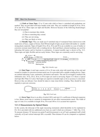 152 BASIC CIVIL ENGINEERING
(i) Cloth or Linen Tape: 12 to 15 mm wide cloth or linen is varnished and graduations are
marked. They are provided with brass handle at the ends. They are available in length of 10 m, 20 m,
25 m and 30 m. These tapes are light and flexible. However because of the following disadvantages
they are not popular:
(i) Due to moisture they shrink.
(ii) Due to stretching they extend.
(iii) They are not strong.
(iv) They are likely to twist.
(ii) Metallic Tape: They are made up of varnished strip of waterproof linen interwooven with
small wires of brass, copper or bronze. End 100 mm length of tapes are provided with leather or suitable
strong plastic materials. Tapes of length 10 m, 20 m, 30 m and 50 m are available in a case of leather or
corrosion resistant metal fitted with a winding device. Red and black coloured markings are used for
indicating full metres and its fractions in centimetres. A typical metallic tape is shown in Fig. 12.2.
These tapes are light, flexible and not easily broken. These tapes are commonly used in surveying.
16 mm
10 metre4 m1 m9 o2 oo
Metal strip
Stitching lines
Leather strengthening places to be
securely stitched
Hard drawn
brass loop
25
mm
10 cm10 cm
25 mm
Fig. 12.2. Metallic tape
(iii) Steel Tape: A steel tape consists of 6 to 10 mm wide strip with metal ring at free end and
wound in a leather or corrosion resistant metal case. It is provided with a suitable winding device. Tapes
are marked indicating 5 mm, centimetres, decimetres and metres. The end 10 cm length is marked with
millimetres also. 10 m, 20 m, 30 m, or 50 m tapes are used in surveying. Figure 12.3 shows a typical
steel tape (Ref. Plate 12.1 also). Steel tapes are superior to metallic tapes as far as accuracy is concerned.
However they are delicate. Care should be taken to wipe clean before winding. They should be oiled
regularly to prevent corrosion.
10 metre8 metre1098765
Fig. 12.3. Steel tape
(iv) Invar Tape: Invar is an alloy of nickel (36%) and steel. It’s coefficient of thermal expansion
is low. Hence errors due to variation in temperature do not affect measurements much. The width of
tape is 6 mm. It is available in length 30 m, 50 m and 100 m. It is accurate but expensive.
12.1.3 Measurements by Optical Means
In this system, the telescope of the angle measuring instrument called theodolite (to be explained in
Ch. 16) is provided with two additional cross hairs at a and b which are at distance ‘i’ [Ref. Fig. 12.4].
To measure distance ‘D’ between two point P and Q instrument is set at P and a graduated staff is held
vertically at Q and vertical intercept AB is recorded. Then distance D can be computed as explained
below:
 