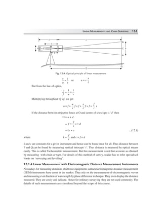 LINEAR MEASUREMENTS AND CHAIN SURVEYING 153
dd
vv uu
B
C
A
ss
Q
DD
P
i
a
b
M
c
f
FF
Fig. 12.4. Optical principle of linear measurement
v
u
i
s
= or u = v
s
i
But from the law of optics,
1
f
=
1 1
u v
+
Multiplying throughout by uf, we get
u = f +
u
v
f = f +
s
i
f = f +
f
i
s
If the distance between objective lence at O and centre of telescope is ‘d’ then
D = u + d
= f
f
i
s d+ +
= ks + c ...(12.1)
where k =
f
i
and c = f + d
k and c are constants for a given instrument and hence can be found once for all. Thus distance between
P and Q can be found by measuring vertical intercept ‘s’. Thus distance is measured by optical means
easily. This is called Tacheometric measurement. But this measurement is not that accurate as obtained
by measuring with chain or tape. For details of this method of survey, reader has to refer specialised
books on ‘surveying and levelling’.
12.1.4 Linear Measurement with Electromagnetic Distance Measurement Instruments
Nowadays for measuring distances electronic equipments called electromagnetic distance measurement
(EDM) instruments have come in the market. They rely on the measurement of electromagnetic waves
and measuring even fraction of wavelength by phase difference technique. They even display the distance
measured. They are costly and delicate. Hence for ordinary surveying they are not used commonly. The
details of such measurements are considered beyond the scope of this course.
 
