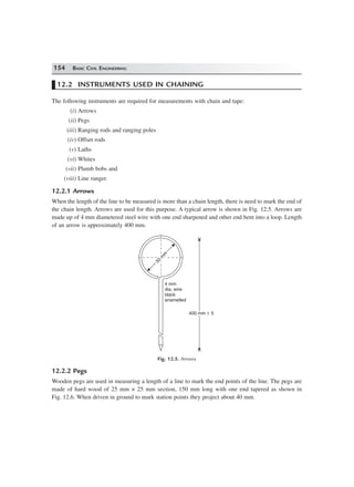 154 BASIC CIVIL ENGINEERING
12.2 INSTRUMENTS USED IN CHAINING
The following instruments are required for measurements with chain and tape:
(i) Arrows
(ii) Pegs
(iii) Ranging rods and ranging poles
(iv) Offset rods
(v) Laths
(vi) Whites
(vii) Plumb bobs and
(viii) Line ranger.
12.2.1 Arrows
When the length of the line to be measured is more than a chain length, there is need to mark the end of
the chain length. Arrows are used for this purpose. A typical arrow is shown in Fig. 12.5. Arrows are
made up of 4 mm diametered steel wire with one end sharpened and other end bent into a loop. Length
of an arrow is approximately 400 mm.
50
m
m
50
m
m
4 mm
dia, wire
black
enamelled
400 mm 5±400 mm 5±
Fig. 12.5. Arrows
12.2.2 Pegs
Wooden pegs are used in measuring a length of a line to mark the end points of the line. The pegs are
made of hard wood of 25 mm × 25 mm section, 150 mm long with one end tapered as shown in
Fig. 12.6. When driven in ground to mark station points they project about 40 mm.
 