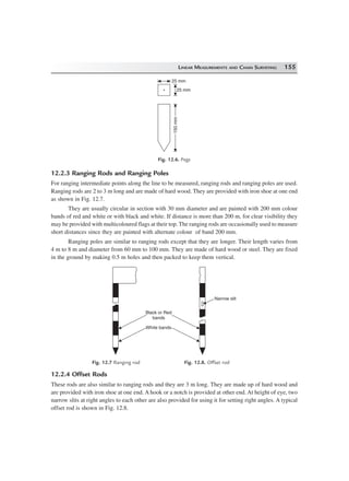 LINEAR MEASUREMENTS AND CHAIN SURVEYING 155
150mm150mm
25 mm
25 mm
Fig. 12.6. Pegs
12.2.3 Ranging Rods and Ranging Poles
For ranging intermediate points along the line to be measured, ranging rods and ranging poles are used.
Ranging rods are 2 to 3 m long and are made of hard wood. They are provided with iron shoe at one end
as shown in Fig. 12.7.
They are usually circular in section with 30 mm diameter and are painted with 200 mm colour
bands of red and white or with black and white. If distance is more than 200 m, for clear visibility they
may be provided with multicoloured flags at their top. The ranging rods are occasionally used to measure
short distances since they are painted with alternate colour of band 200 mm.
Ranging poles are similar to ranging rods except that they are longer. Their length varies from
4 m to 8 m and diameter from 60 mm to 100 mm. They are made of hard wood or steel. They are fixed
in the ground by making 0.5 m holes and then packed to keep them vertical.
Narrow slit
Black or Red
bands
White bands
Fig. 12.7 Ranging rod Fig. 12.8. Offset rod
12.2.4 Offset Rods
These rods are also similar to ranging rods and they are 3 m long. They are made up of hard wood and
are provided with iron shoe at one end. A hook or a notch is provided at other end. At height of eye, two
narrow slits at right angles to each other are also provided for using it for setting right angles. A typical
offset rod is shown in Fig. 12.8.
 