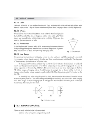 156 BASIC CIVIL ENGINEERING
12.2.5 Laths
Laths are 0.5 to 1.0 m long sticks of soft wood. They are sharpened at one end and are painted with
white or light colours. They are used as intermediate points while ranging or while crossing depressions.
12.2.6 Whites
Whites are the pieces of sharpened thick sticks cut from the nearest place in
the field. One end of the stick is sharpened and the other end is split. White
papers are inserted in the split to improve the visibility. Whites are also
used for the same purpose as laths.
12.2.7 Plumb Bob
A typical plumb bob is shown in Fig. 12.9. In measuring horizontal distances
along sloping ground plumb bobs are used to transfer the position to ground.
They are also used to check the verticality of ranging poles.
12.2.8 Line Ranger
It is an optical instrument used for locating a point on a line and hence useful for ranging. It consists of
two isosceless prisms placed one over the other and fixed in an instrument with handle. The diagonals
of the prisms are silvered so as to reflect the rays.
To locate point C on line AB (ref. Fig. 12.10) the surveyor holds the instrument in hand and
stands near the approximate position of C. If he is not exactly on line AB, the ranging rods at A and B
appear separated as shown in Fig. 12.10 (b). The surveyor moves to and fro at right angles to the line
AB till the images of ranging rods at A and B appear in a single line as shown in Fig. 12.10 (c). It
happens only when the optical square is exactly on line AB. Thus the desired point C is located on the
line AB.
Its advantage is it needs only one person to range. The instrument should be occasionally tested
by marking three points in a line and standing on middle point observing the coincidence of the ranging
rods. If the images of the two ranging rods do not appear in the same line, one of the prism is adjusted
by operating the screw provided for it.
C
B
(a) (b) (c)
A
B
A
Fig. 12.10. Line ranger
12.3 CHAIN SURVEYING
Chain survey is suitable in the following cases:
(i) Area to be surveyed is comparatively small
Fig. 12.9. Plumb bob
 