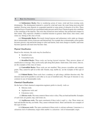 4 BASIC CIVIL ENGINEERING
(ii) Sedimentary Rocks: Due to weathering action of water, wind and frost existing rocks
disintegrates. The disintegrated material is carried by wind and water; the water being most powerful
medium. Flowing water deposits its suspended materials at some points of obstacles to its flow. These
deposited layers of materials get consolidated under pressure and by heat. Chemical agents also contribute
to the cementing of the deposits. The rocks thus formed are more uniform, fine grained and compact in
their nature. They represent a bedded or stratified structure in general. Sand stones, lime stones, mud
stones etc. belong to this class of rock.
(iii) Metamorphic Rocks: Previously formed igneous and sedimentary rocks under go changes
due to metamorphic action of pressure and internal heat. For example due to metamorphic action granite
becomes greisses, trap and basalt change to schist and laterite, lime stone changes to marble, sand stone
becomes quartzite and mud stone becomes slate.
Physical Classification
Based on the structure, the rocks may be classified as:
• Stratified rocks
• Unstratified rocks
(i) Stratified Rocks: These rocks are having layered structure. They possess planes of
stratification or cleavage. They can be easily split along these planes. Sand stones, lime stones, slate etc.
are the examples of this class of stones.
(ii) Unstratified Rocks: These rocks are not stratified. They possess crystalline and compact
grains. They cannot be split in to thin slab. Granite, trap, marble etc. are the examples of this type of
rocks.
(iii) Foliated Rocks: These rocks have a tendency to split along a definite direction only. The
direction need not be parallel to each other as in case of stratified rocks. This type of structure is very
common in case of metamorphic rocks.
Chemical Classification
On the basis of their chemical composition engineers prefer to classify rocks as:
• Silicious rocks
• Argillaceous rocks and
• Calcareous rocks
(i) Silicious rocks:The main content of these rocks is silica. They are hard and durable. Examples
of such rocks are granite, trap, sand stones etc.
(ii) Argillaceous rocks: The main constituent of these rocks is argil i.e., clay. These stones are
hard and durable but they are brittle. They cannot withstand shock. Slates and laterites are examples of
this type of rocks.
(iii) Calcareous rocks: The main constituent of these rocks is calcium carbonate. Limestone is a
calcareous rock of sedimentary origin while marble is a calcareous rock of metamorphic origin.
 