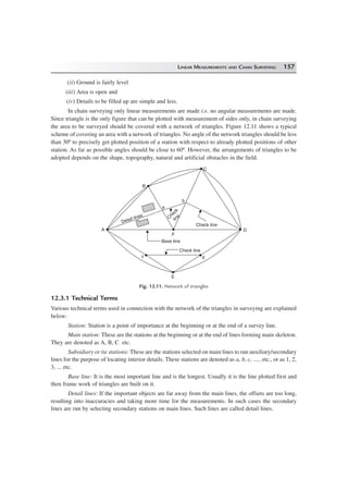 LINEAR MEASUREMENTS AND CHAIN SURVEYING 157
(ii) Ground is fairly level
(iii) Area is open and
(iv) Details to be filled up are simple and less.
In chain surveying only linear measurements are made i.e. no angular measurements are made.
Since triangle is the only figure that can be plotted with measurement of sides only, in chain surveying
the area to be surveyed should be covered with a network of triangles. Figure 12.11 shows a typical
scheme of covering an area with a network of triangles. No angle of the network triangles should be less
than 30º to precisely get plotted position of a station with respect to already plotted positions of other
station. As far as possible angles should be close to 60º. However, the arrangements of triangles to be
adopted depends on the shape, topography, natural and artificial obstacles in the field.
E
dc
A
F
Base line
Check line
Check line
C
heck
line
b
D
Detail lines
B
C
a
Fig. 12.11. Network of triangles
12.3.1 Technical Terms
Various technical terms used in connection with the network of the triangles in surveying are explained
below:
Station: Station is a point of importance at the beginning or at the end of a survey line.
Main station: These are the stations at the beginning or at the end of lines forming main skeleton.
They are denoted as A, B, C etc.
Subsidiary or tie stations: These are the stations selected on main lines to run auxiliary/secondary
lines for the purpose of locating interior details. These stations are denoted as a, b, c, ...., etc., or as 1, 2,
3, ... etc.
Base line: It is the most important line and is the longest. Usually it is the line plotted first and
then frame work of triangles are built on it.
Detail lines: If the important objects are far away from the main lines, the offsets are too long,
resulting into inaccuracies and taking more time for the measurements. In such cases the secondary
lines are run by selecting secondary stations on main lines. Such lines are called detail lines.
 
