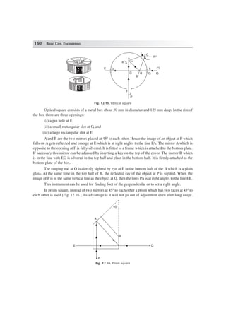 160 BASIC CIVIL ENGINEERING
QG
b
B
B¢
D
P
F
aE
a¢ a
a
A
C
45°
Fig. 12.15. Optical square
Optical square consists of a metal box about 50 mm in diameter and 125 mm deep. In the rim of
the box there are three openings:
(i) a pin hole at E
(ii) a small rectangular slot at G, and
(iii) a large rectangular slot at F.
A and B are the two mirrors placed at 45º to each other. Hence the image of an object at F which
falls on A gets reflected and emerge at E which is at right angles to the line FA. The mirror A which is
opposite to the opening at F is fully silvered. It is fitted to a frame which is attached to the bottom plate.
If necessary this mirror can be adjusted by inserting a key on the top of the cover. The mirror B which
is in the line with EG is silvered in the top half and plain in the bottom half. It is firmly attached to the
bottom plate of the box.
The ranging rod at Q is directly sighted by eye at E in the bottom half of the B which is a plain
glass. At the same time in the top half of B, the reflected ray of the object at P is sighted. When the
image of P is in the same vertical line as the object at Q, then the lines PA is at right angles to the line EB.
This instrument can be used for finding foot of the perpendicular or to set a right angle.
In prism square, instead of two mirrors at 45º to each other a prism which has two faces at 45º to
each other is used [Fig. 12.16.]. Its advantage is it will not go out of adjustment even after long usage.
45°
B
Q
P
E
A
Fig. 12.16. Prism square
 