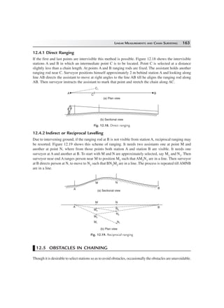 LINEAR MEASUREMENTS AND CHAIN SURVEYING 163
12.4.1 Direct Ranging
If the first and last points are intervisible this method is possible. Figure 12.18 shows the intervisible
stations A and B in which an intermediate point C is to be located. Point C is selected at a distance
slightly less than a chain length. At points A and B ranging rods are fixed. The assistant holds another
ranging rod near C. Surveyor positions himself approximately 2 m behind station A and looking along
line AB directs the assistant to move at right angles to the line AB till he aligns the ranging rod along
AB. Then surveyor instructs the assistant to mark that point and stretch the chain along AC.
C1
A BC
(a) Plan view
(b) Sectional view
Fig. 12.18. Direct ranging
12.4.2 Indirect or Reciprocal Levelling
Due to intervening ground, if the ranging rod at B is not visible from station A, reciprocal ranging may
be resorted. Figure 12.19 shows this scheme of ranging. It needs two assistants one at point M and
another at point N, where from those points both station A and station B are visible. It needs one
surveyor at A and another at B. To start with M and N are approximately selected, say M1 and N1. Then
surveyor near end A ranges person near M to position M2 such that AM2N1 are in a line. Then surveyor
at B directs person at N, to move to N2 such that BN2M2 are in a line. The process is repeated till AMNB
are in a line.
B
NM
A
B
NM
A
N1
N2
N3M3
M1
M2
(a) Sectional view
(b) Plan view
Fig. 12.19. Reciprocal ranging
12.5 OBSTACLES IN CHAINING
Though it is desirable to select stations so as to avoid obstacles, occasionally the obstacles are unavoidable.
 