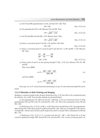 LINEAR MEASUREMENTS AND CHAIN SURVEYING 165
(a) Set CD and BE perpendiculars to AB, such that CD = BE. Then
CB = DE [Fig. 12.22 (a)]
(b) Set perpendicular CD to AB. Measure CD and DB. Then
CB = BD CD2 2
− [Fig. 12.22 (b)]
(c) Set CD and DB such that DB ⊥ CD. Measure them. Then
CB = CD BD2 2
+ [Fig. 12.22 (c)]
(d) Select a convenient point F. Set FE = CF and FD = BF. Then
CB = DE [Fig. 12.22 (d)]
(e) Select a convenient point F. Locate D and E such that CF = n DF and BF = n EF. Measure
DE. Then,
CF
DF
=
BF
EF
= n =
CB
DE
∴ CB = n DE [Fig. 12.22 (e)]
(f) Select points D and E on line passing through C [Fig. 12.22 (b)]. Measure CD, CE, DB
and EB.
Then, from ∆BDE,
cos θ =
BD DE EB
2BD DE
2 2 2
+ −
⋅
...(a)
and from ∆BDC,
cos θ =
CD BD CB
2CD BD
2 2 2
+ −
⋅
...(b)
From eqn. (a), cos θ can be found and substituting it in eqn. (b), the obstructed length CB can be
found.
12.5.3 Obstacles to Both Chaining and Ranging
Building is a typical example of this obstacle. Referring to Fig. 12.22, line AB is to be continued beyond
the obstacle, say as GH. Four possible methods are presented below:
(a) Set perpendiculars AC, BD such that AC = BD [Fig. 12.22 (a)]. Extend line CD to F. Drop
perpendiculars EG and FH to line CF such that EG = FH = AC. GH is the continuation of line AB and
DE = BG.
(b) Referring to Fig. 12.22 (b), set BC ⊥ toAB. Select D on extended line ofAC. Set perpendicular
DH such that AD = DH. Select point E on DH such that DE = DC. Then arcs of length EG = BC and arc
of length HG = AB are drawn from E and H respectively and G is located. GH is continuation of AB and
BG = CE.
(c) Referring to Fig. 12.22 (c), C is located such that AC = BC = AB. Extend AC to D and
construct equilateral triangle DEF. Extend DF to H such that DH = DA. Locate convenient point I on
 