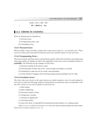LINEAR MEASUREMENTS AND CHAIN SURVEYING 167
61600 = 2202 + 5002 – BC2
∴ BC = 486.62 m Ans.
12.6 ERRORS IN CHAINING
Errors in chaining may be classified as:
(i) Personal errors
(ii) Compensating errors, and
(iii) Cumulating errors.
12.6.1 Personal Errors
Wrong reading, wrong recording, reading from wrong end of chain etc., are personal errors. These
errors are serious errors and cannot be detected easily. Care should be taken to avoid such errors.
12.6.2 Compensating Errors
These errors may be sometimes positive and sometimes negative. Hence they are likely to get compensated
when large number of readings are taken. The magnitude of such errors can be estimated by theory of
probability. The following are the examples of such errors:
(i) Incorrect marking of the end of a chain.
(ii) Fractional part of chain may not be correct though total length is corrected.
(iii) Graduations in tape may not be exactly same throughout.
(iv) In the method of stepping while measuring sloping ground, plumbing may be crude.
12.6.3 Cumulative Errors
The errors, that occur always in the same direction are called cumulative errors. In each reading the
error may be small, but when large number of measurements are made they may be considerable, since
the error is always on one side. Examples of such errors are:
(i) Bad ranging
(ii) Bad straightening
(iii) Erroneous length of chain
(iv) Temperature variation
(v) Variation in applied pull
(vi) Non-horizontality
(vii) Sag in the chain, if suspended for measuring horizontal distance on a sloping ground.
Errors (i), (ii), (vi) and (vii) are always +ve since they make measured length more than actual.
Errors (iii), (iv) and (v) may be +ve or –ve.
 