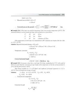 LINEAR MEASUREMENTS AND CHAIN SURVEYING 171
Scale 1 cm = 5 m
∴ Measured area on field = 62.8 × 52
= 1570 m2
∴ Corrected area on the ground = A
l
l
1 2
F
HG I
KJ = 1570
20 05
20 00
2
.
.
F
H
I
K = 1577.860 m2 Ans.
Example 12.4: A 20 m tape was used for measuring a line at an average temperature of 65º F. The
measured distances on the ground and slope of the ground are as given below:
2º 18′ for 125 m
3º 30′ for 250 m
1º 42′ for a distance of 170 m
If the temperature at which tape was standardised is 80º F, find the true length of the line. Take
α = 6.2 × 10–6/ºF.
Solution: Measured horizontal distance = ΣL cos θ
= 125 cos 2º 18′ + 250 cos 3º 30′ + 170 cos 1º 42′
= 544.367 m
Temperature correction
Ct = Lα (Tm – T0)
= 544.367 × 6.2 × 10–6 (65 – 80)
= – 0.051 m
Correct horizontal length
= 544.367 – 0.051 = 544.316 m Ans.
Example 12.5: To measure a base line, a steel tape 30 m long, standardised at 15º C with a pull of
80 N was used. Find the correction per tape length, if the temperature at the time of measurement is
25º C and the pull exerted is 150 N.
Take Young’s modulus E = 2 × 105 N/mm2 and coefficient of thermal expansion α = 11.2 ×
10–6/°C. Cross-sectional area of tape is 8 mm2.
Solution: l = 30 m, α = 11.2 × 10–6/ºC, T0 = 15ºC, P0 = 80 N
Tm = 25ºC, P = 150 N
∴ Correction for temperature
Ct = l α (Tm – T0)
= 30 × 11.2 × 10–6 (25 – 15)
= 3.360 × 10–3 m
Correction for pull
Cp =
(P P )
AE
0− l
 