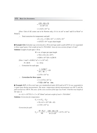 172 BASIC CIVIL ENGINEERING
=
( )150 80 30
2 10 85
− ×
× ×
= 1.3125 × 10–3 m
[Note: Unit of AE comes out to be Newton only, if A is in cm2 or mm2 and E in N/cm2 or
N/mm2].
∴ Total correction for temperature and pull
= Ct + Cp = 3.360 × 10–3 + 1.3125 × 10–3
= 4.6725 × 10–3 m per chain length
Example 12.6: Calculate sag correction for a 30 m steel tape under a pull of 80 N, if it is suspended
in three equal spans. Unit weight of steel is 78.6 kN/m3. Area of cross-section of tape is 8 mm2.
Solution: Length of each span = 10 m
W = wt. of taper per span length
= 78.6 × 10 × (8 × 10–6)
= 6288 × 10–6 kN = 6.288 N
[Note: 1 mm2 = (0.001)2 m2 = 1 × 10–6 m2]
P = 80 N L = 10 m
∴ Correction for each span
=
1
24
6 288
80
10
2
.F
H
I
K ×
= 2.574 × 10–3 m
∴ Correction for three spans
= 3 × 2.574 × 10–3 m
= 7.722 × 10–3 m Ans.
Example 12.7: A 30 m steel tape was standardised under 60 N pull at 65º F. It was suspended in
5 equal span during measurement. The mean temperature during measurement was 90º F and the
pull exerted was 100 N. The area of the cross-section of the tape was 8 mm2. Find the true length of
the tape, if,
α = 6.3 × 10–6/ºF, E = 2 × 105 N/mm2 and unit weight of steel = 78.6 kN/m3.
Solution: Correction for temperature:
Ct = l α (Tm – T0)
= 30 × 6.3 × 10–6 (90 – 65)
= 4.725 × 10–3 m
Correction for pull:
Cp =
( )P P
AE
− 0 l
=
( )100 60 30
8 2 105
− ×
× ×
= 0.75 × 10–3 m
 