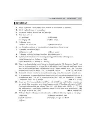 LINEAR MEASUREMENTS AND CHAIN SURVEYING 175
QUESTIONS
1. Briefly explain the various approximate methods of measurement of distances.
2. Briefly explain features of metric chain.
3. Distinguish between metallic tape and steel tape.
4. Write short notes on
(i) Steel band (ii) Invar tape
(iii) Ranging rods (iv) Line ranger.
5. Explain the terms
(i) Check line and tie line (ii) Reference sketch.
6. List the various points to be considered in selecting stations for surveying.
7. Explain the use and working of
(i) Open cross staff (ii) Prism square.
8. Explain the method of reciprocal levelling. When do you need it?
9. Explain any two methods of overcoming chaining problem in the following cases:
(i) the obstruction is in the form of a pond.
(ii) the obstruction is in the form of a building.
10. There is an obstacle in the form of a pond on the main chain line AB. Two points C and D were
taken on the opposite sides of the pond. On the left of CD, a line CE was laid out 65 m in length
and a second line CF of 85 long was laid on the right of CD such that ECF are in a line. Determine
the obstructed length CD. Given ED = 110 m and DF = 120 m. [ Ans. CD = 87.015 m]
11. Distinguish between comulative error and compensating errors. Give examples for each case.
12. A 30 m tape used for measuring a line was found to be 30.01m at the beginning and 30.026 m at
the end of the work. The area of plan drawn to a scale 1:1000 was found to be 5625 mm2.
Compute the correct area of the field. [Ans. 5631.752 m2]
13. A steel tape 30 m long, standardised at 18ºC at a pull of 100 N was used. Find the correction per
tape length, if the temperature at the time of measurement is 24ºC and the pull exerted is 140 N.
Cross-sectional area of the tape is 8 mm2. Take E = 2 × 105 N/mm2 and α = 11.2 × 10–6 /ºC. Tape
was stretched over 4 equal spans. If measured length is 200 m, what is the actual length? Take
unit weight of steel = 78.6 kN/m3. [Ans. L = 199.979 m]
14. With neat sketches indicate conventional symbol used for the following objects in surveying:
(i) Building (ii) Double line railway track
(iii) Cultivated land (iv) Temple, mosque and church
(v) River.
 