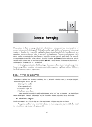 176
Disadvantage of chain surveying is that, in it only distances are measured and hence area is to be
covered with a network of triangles. If the length as well as angle of a line can be measured with respect
to a known direction then it is possible to plot a line, independent of length of other lines. Hence, in such
cases there is no compulsion of going for a network of triangles only. Compass is an instrument which
can be used to measure the direction of a survey line with respect to magnetic north-south. The magnetic
north-south direction which is the reference direction is called meridian (reference direction) and the
angle between the line and the meridian is called bearing. Use of compass for measuring direction of a
line simplities the surveying to a great extent.
In this chapter construction of different types of compasses, the system of noting bearings of the
lines, some problems associated with measurement with compass are explained and then field work
involved in compass survey is presented.
13.1 TYPES OF COMPASS
The types of compass that are used commonly are: (i) prismatic compass; and (ii) surveyor compass.
The essential parts of both type are:
(i) a magnetic needle,
(ii) a graduated circle,
(iii) a line of sight, and
(iv) a box to house them.
There are some differences in the essential parts of the two type of compass. The construction
of the two types of compass is explained and the difference in them is pointed out in this article.
13.1.1 Prismatic Compass
Figure 13.1 shows the cross-section of a typical prismatic compass [see plate 13.1 also].
A magnetic needle of broad form (1) is balanced on a hard and pointed steel pivot (2). The top of
the pointed pivot is protected with agate cap (3).
CHAPTER
Compass Surveying
13
 