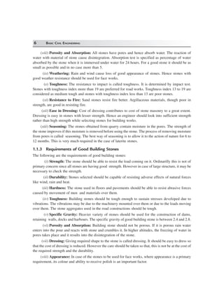 6 BASIC CIVIL ENGINEERING
(viii) Porosity and Absorption: All stones have pores and hence absorb water. The reaction of
water with material of stone cause disintegration. Absorption test is specified as percentage of water
absorbed by the stone when it is immersed under water for 24 hours. For a good stone it should be as
small as possible and in no case more than 5.
(ix) Weathering: Rain and wind cause loss of good appearance of stones. Hence stones with
good weather resistance should be used for face works.
(x) Toughness: The resistance to impact is called toughness. It is determined by impact test.
Stones with toughness index more than 19 are preferred for road works. Toughness index 13 to 19 are
considered as medium tough and stones with toughness index less than 13 are poor stones.
(xi) Resistance to Fire: Sand stones resist fire better. Argillaceous materials, though poor in
strength, are good in resisting fire.
(xii) Ease in Dressing: Cost of dressing contributes to cost of stone masonry to a great extent.
Dressing is easy in stones with lesser strength. Hence an engineer should look into sufficient strength
rather than high strength while selecting stones for building works.
(xiii) Seasoning: The stones obtained from quarry contain moisture in the pores. The strength of
the stone improves if this moisture is removed before using the stone. The process of removing moisture
from pores is called seasoning. The best way of seasoning is to allow it to the action of nature for 6 to
12 months. This is very much required in the case of laterite stones.
1.1.3 Requirements of Good Building Stones
The following are the requirements of good building stones:
(i) Strength: The stone should be able to resist the load coming on it. Ordinarilly this is not of
primary concern since all stones are having good strength. However in case of large structure, it may be
necessary to check the strength.
(ii) Durability: Stones selected should be capable of resisting adverse effects of natural forces
like wind, rain and heat.
(iii) Hardness: The stone used in floors and pavements should be able to resist abrasive forces
caused by movement of men and materials over them.
(iv) Toughness: Building stones should be tough enough to sustain stresses developed due to
vibrations. The vibrations may be due to the machinery mounted over them or due to the loads moving
over them. The stone aggregates used in the road constructions should be tough.
(v) Specific Gravity: Heavier variety of stones should be used for the construction of dams,
retaining walls, docks and harbours. The specific gravity of good building stone is between 2.4 and 2.8.
(vi) Porosity and Absorption: Building stone should not be porous. If it is porous rain water
enters into the pour and reacts with stone and crumbles it. In higher altitudes, the freezing of water in
pores takes place and it results into the disintegration of the stone.
(vii) Dressing: Giving required shape to the stone is called dressing. It should be easy to dress so
that the cost of dressing is reduced. However the care should be taken so that, this is not be at the cost of
the required strength and the durability.
(viii) Appearance: In case of the stones to be used for face works, where appearance is a primary
requirement, its colour and ability to receive polish is an important factor.
 