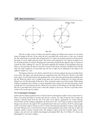 178 BASIC CIVIL ENGINEERING
W
N
E
S
180
270 90
0
N
S
0
90 270
180
Reading end
θ
θ
Direction of sight
(a) (b)
Fig. 13.2
The line of sight consists of object unit and the reading unit. Object unit consists of a slit metal
frame (5) hinged to the box. In the centre the slit is provided with a horse hair or a fine wire or thread
(6). The metal frame is provided with a hinged mirror (7), which can be placed upward or downward on
the frame. It can be slided along the frame. The mirror can be adjusted to view objects too high or too
low from the position of compass. Reading unit is provided at diametrically opposite edge. It consists of
a prism (8) with a sighting eye vane (9). The prism magnifies the readings on the graduation disk just
below it. For focussing, the prism is lowered or raised on the frame carrying it and then fixed with the
stud (10). Dark sunglasses (11) provided near the line of sight can be interposed if the object to be
sighted is bright (e.g., sun).
The bottom of the box (12) which is about 85 mm to 110 mm supports the pivot of needle firmly
at its centre. The object vane and the prism are supported on the sides of the box. The box is provided
with a glass (13) lid which protects the graduation disc at the same time permit the direct reading from
the top. When the object vane is folded on the glass top it presses a lifting pin (14) which activates
lifting lever (15) lifts the needle off the pivot. Thus, it prevents undue wear of pivot point. While taking
reading, if graduation disc vibrates, it can be dampened with a spring (16). For pressing spring a knob
or brake pin (17) is provided on the box. When not in use prism can be folded over the edge of the box.
The box is provided with a lid to close it when the compass is not in use. The box is provided with a
socket to fit it on the top of a tripod.
13.1.2 Surveyors Compass
In this type of compass graduation disc is fixed to the box and magnetic needle is free to rotate above it.
There is no prism provided at viewing end, but has a narrow slit. After fixing the line of sight, the
reading is directly taken from the top of the glass cover. Hence, graduations are written directly
(not inverted). In this compass graduations are from zero to 90°, zero being to north or south and 90°
being to east and west. An angle of 20° to north direction to the east is written as N 20° E, and an angle
of 40° to east from south is written as S 40° E. Always first direction indicated is north or south and the
last letter indicates east or west direction. In this system graduated circle rotates with line of sight and
magnetic needle is always towards north. The reading is taken at the tip of needle. Hence, on the
compass east and west are marked interchanged and marked [Ref. Fig. 13.3] Plate 13.2 shows the
photograph of a surveyors compass.
 