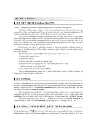 180 BASIC CIVIL ENGINEERING
13.2 METHOD OF USING A COMPASS
To take a reading from a compass, the following temporary adjustments are required:
(i) Centring: The compass should be fixed to the stand and set over the station. To centre the
compass legs of the tripod stand should be moved inward-outward or in a circumferential direction. To
check centring plumb may be used or a pebble dropped from the centre of the compass.
(ii) Levelling: In compass survey perfect levelling is not necessary, but it should be sufficient to
permit free suspension of magnetic needle. For checking levelling a bubble level is provided in many
compasses. After centring bubble should be ensured in the middle of the circle provided for it in the
level. If it is not within that circle, circumferential movements may be provided to the legs of tripod so
that without disturbing centring the levelling is achieved.
(iii) Focussing the prism: In prismatic compass, to focus the prism on graduated circle, its
attachment is slided up or down till the readings are clearly visible. There is no such requirement in
surveyors compass.
The following steps are required for observing bearing of a line, say, AB:
(i) Centre the compass over A.
(ii) Level the compass.
(iii) Focus the prism, if prismatic compass is used.
(iv) Rotate the box till ranging rod at B is sighted through the line of sight.
(v) Bring the needle to rest using knob.
(vi) Take the reading and note it in the field book.
Care should be taken to see that the line of sight is not disturbed between the line of sighting the
object and the time of reading the bearing.
13.3 BEARING
As stated earlier a bearing of a line is the angle made by the line with respect to a reference direction, the
reference direction being known as meridian. The direction shown by a freely suspended and properly
balanced magnetic needle is called magnetic meridian and the horizontal angle made by a line with
this meridian is known as magnetic bearing.
The points of intersection of earth’s axis with surface of the earth are known as geographic north
and south pole. The line passing through geographic north, south and the point on earth is called true
meridian at that point and the angle made by a line passing through that point is called true bearing.
While traversing along lines A, B, C, D ..., the bearing of lime AB is called fore bearing of AB
and the bearing of BA is called back bearing. Fore bearing and back bearing differ by 180°.
13.4 WHOLE CIRCLE BEARING AND REDUCED BEARING
In whole circle bearing (WCB) the bearing of a line at any point is measured with respect to a meridian.
Its value varies from zero to 360°, increasing in clockwise direction. Zero is north direction, 90° is east,
 