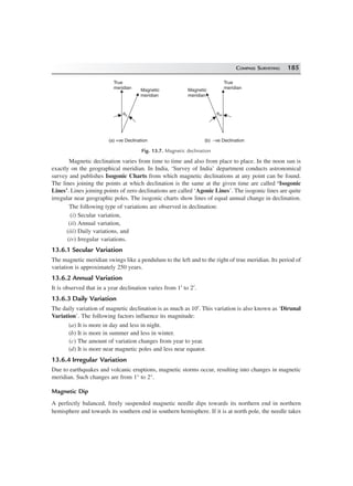 COMPASS SURVEYING 185
True
meridian Magnetic
meridian
Magnetic
meridian
True
meridian
qE qW
(a) +ve Declination (b) –ve Declination
Fig. 13.7. Magnetic declination
Magnetic declination varies from time to time and also from place to place. In the noon sun is
exactly on the geographical meridian. In India, ‘Survey of India’ department conducts astronomical
survey and publishes Isogonic Charts from which magnetic declinations at any point can be found.
The lines joining the points at which declination is the same at the given time are called ‘Isogonic
Lines’. Lines joining points of zero declinations are called ‘Agonic Lines’. The isogonic lines are quite
irregular near geographic poles. The isogonic charts show lines of equal annual change in declination.
The following type of variations are observed in declination:
(i) Secular variation,
(ii) Annual variation,
(iii) Daily variations, and
(iv) Irregular variations.
13.6.1 Secular Variation
The magnetic meridian swings like a pendulum to the left and to the right of true meridian. Its period of
variation is approximately 250 years.
13.6.2 Annual Variation
It is observed that in a year declination varies from 1′ to 2′.
13.6.3 Daily Variation
The daily variation of magnetic declination is as much as 10′. This variation is also known as ‘Dirunal
Variation’. The following factors influence its magnitude:
(a) It is more in day and less in night.
(b) It is more in summer and less in winter.
(c) The amount of variation changes from year to year.
(d) It is more near magnetic poles and less near equator.
13.6.4 Irregular Variation
Due to earthquakes and volcanic eruptions, magnetic storms occur, resulting into changes in magnetic
meridian. Such changes are from 1° to 2°.
Magnetic Dip
A perfectly balanced, freely suspended magnetic needle dips towards its northern end in northern
hemisphere and towards its southern end in southern hemisphere. If it is at north pole, the needle takes
 