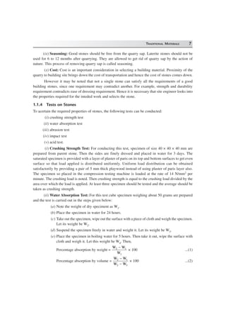 TRADITIONAL MATERIALS 7
(ix) Seasoning: Good stones should be free from the quarry sap. Laterite stones should not be
used for 6 to 12 months after quarrying. They are allowed to get rid of quarry sap by the action of
nature. This process of removing quarry sap is called seasoning.
(x) Cost: Cost is an important consideration in selecting a building material. Proximity of the
quarry to building site brings down the cost of transportation and hence the cost of stones comes down.
However it may be noted that not a single stone can satisfy all the requirements of a good
building stones, since one requirement may contradict another. For example, strength and durability
requirement contradicts ease of dressing requirement. Hence it is necessary that site engineer looks into
the properties required for the inteded work and selects the stone.
1.1.4 Tests on Stones
To acertain the required properties of stones, the following tests can be conducted:
(i) crushing strength test
(ii) water absorption test
(iii) abrasion test
(iv) impact test
(v) acid test.
(i) Crushing Strength Test: For conducting this test, specimen of size 40 × 40 × 40 mm are
prepared from parent stone. Then the sides are finely dressed and placed in water for 3 days. The
saturated specimen is provided with a layer of plaster of paris on its top and bottom surfaces to get even
surface so that load applied is distributed uniformly. Uniform load distribution can be obtained
satisfactorily by providing a pair of 5 mm thick playwood instead of using plaster of paris layer also.
The specimen so placed in the compression testing machine is loaded at the rate of 14 N/mm2 per
minute. The crushing load is noted. Then crushing strength is equal to the crushing load divided by the
area over which the load is applied. At least three specimen should be tested and the average should be
taken as crushing strength.
(ii) Water Absorption Test: For this test cube specimen weighing about 50 grams are prepared
and the test is carried out in the steps given below:
(a) Note the weight of dry speciment as W1.
(b) Place the specimen in water for 24 hours.
(c) Take out the specimen, wipe out the surface with a piece of cloth and weigh the specimen.
Let its weight be W2.
(d) Suspend the specimen freely in water and weight it. Let its weight be W3.
(e) Place the specimen in boiling water for 5 hours. Then take it out, wipe the surface with
cloth and weigh it. Let this weight be W4. Then,
Percentage absorption by weight =
W W
W
2 1
1
−
× 100 ...(1)
Percentage absorption by volume =
W W
W W
2 1
2 3
−
−
× 100 ...(2)
 