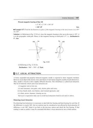 COMPASS SURVEYING 187
Present magnetic bearing of line AB
= 3° 30′ + 2° 30′ + 136° 45′
= 142° 45′ Ans.
Example 13.7: Find the declination at a place, if the magnetic bearing to the sun at noon is (a) 185°
(b) 358°.
Solution: (a) Referring to Fig. 13.10 (a), since the magnetic bearing to the sun in the noon is 185°, it
is to the geographic south pole. Hence, to the magnetic bearing to north pole is 5°, i.e., declination is
5°. Ans.
185°
TMMM
(a)
358°
TM MM
(b)
Fig. 13.10
(b) Referring to Fig. 13.10 (b),
Declination = 360° – 358° = 2° East.
13.7 LOCAL ATTRACTION
A freely suspended and properly balanced magnetic needle is expected to show magnetic meridian.
However, local objects like electric wires and objects of steel attract magnetic needle towards themselves.
Thus, needle is forced to show slightly different direction. This disturbance is called local attraction.
The list of materials which cause local attraction are:
(i) magnetic rock or iron ore,
(ii) steel structures, iron poles, rails, electric poles and wires,
(iii) key bunch, knife, iron buttons, steel rimmed spectacles, and
(iv) chain, arrows, hammer, clearing axe etc.
Surveyor is expected to take care to avoid local attractions listed in (iii) and (iv) above.
Detecting Local Attraction
For detecting local attraction it is necessary to take both fore bearing and back bearing for each line. If
the difference is exactly 180°, the two stations may be considered as not affected by local attraction. If
difference is not 180°, better to go back to the previous station and check the fore bearing. If that
reading is same as earlier, it may be concluded that there is local attraction at one or both stations.
 