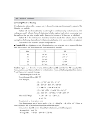 188 BASIC CIVIL ENGINEERING
Correcting Observed Bearings
If local attraction is detected in a compass survey observed bearings may be corrected by any one of the
following two methods:
Method I: It may be noted that the included angle is not influenced by local attraction as both
readings are equally affected. Hence, first calculate included angles at each station, commencing from
the unaffected line and using included angles, the corrected bearings of all lines may be calculated.
Method II: In this method, errors due to local attraction at each of the affected station is found
starting from the bearing of a unaffected local attraction, the bearing of the successive lines are adjusted.
These methods are illustrated with the examples below:
Example 13.8: In a closed traverse, the following bearings were observed, with a compass. Calculate
their interior angles and then compute the corrected magnetic bearings:
Line FB BB
AB 46° 30′ 226° 30′
BC 118° 30′ 300° 15′
CD 210° 00′ 28° 00′
DE 271° 15′ 93° 15°
EA 313° 45′ 132° 00′
Solution: Figure 13.11 shows the traverse. Difference between FB and BB of line AB is exactly 180°.
Hence, stations A and B are not affected by local attractions. Hence, all the bearings taken from stations
A and B are correct magnetic bearings.
Correct bearing of AB = 46° 30′
Correct bearing of BA = 226° 30′
From the figure,
∠A = 132° 00′ – 46° 30′ = 85° 30′
∠B = 226° 30′ – 118° 30′ = 108° 00′
∠C = 300° 15′ – 210° 00′ = 90° 15′
∠D = (360° – 271° 15′) + 28° 00′ = 116° 45′
∠E = (360° 00′ – 313° 45′) + 93° 15′ = 139° 30′
Total Interior Angle = ∠A + ∠B + ∠C + ∠D + ∠E
= 540° 00′.
Hence there is no observations error.
[Note: In a pentagon sum of interior angles = (2n – 4) × 90 = (2 × 5 – 4) × 90 = 540°. If there is
observation error it is to be distributed equally to all interior angles].
Since, stations A and B are not affected by local attraction, correct bearings are:
Bearing of AB = 46° 30′
Bearing of BA = 46° 30′ + 180° 00′ = 226° 30′
 