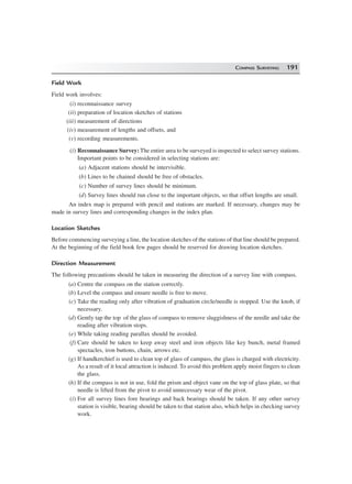 COMPASS SURVEYING 191
Field Work
Field work involves:
(i) reconnaissance survey
(ii) preparation of location sketches of stations
(iii) measurement of directions
(iv) measurement of lengths and offsets, and
(v) recording measurements.
(i) Reconnaissance Survey: The entire area to be surveyed is inspected to select survey stations.
Important points to be considered in selecting stations are:
(a) Adjacent stations should be intervisible.
(b) Lines to be chained should be free of obstacles.
(c) Number of survey lines should be minimum.
(d) Survey lines should run close to the important objects, so that offset lengths are small.
An index map is prepared with pencil and stations are marked. If necessary, changes may be
made in survey lines and corresponding changes in the index plan.
Location Sketches
Before commencing surveying a line, the location sketches of the stations of that line should be prepared.
At the beginning of the field book few pages should be reserved for drawing location sketches.
Direction Measurement
The following precautions should be taken in measuring the direction of a survey line with compass.
(a) Centre the compass on the station correctly.
(b) Level the compass and ensure needle is free to move.
(c) Take the reading only after vibration of graduation circle/needle is stopped. Use the knob, if
necessary.
(d) Gently tap the top of the glass of compass to remove sluggishness of the needle and take the
reading after vibration stops.
(e) While taking reading parallax should be avoided.
(f) Care should be taken to keep away steel and iron objects like key bunch, metal framed
spectacles, iron buttons, chain, arrows etc.
(g) If handkerchief is used to clean top of glass of campass, the glass is charged with electricity.
As a result of it local attraction is induced. To avoid this problem apply moist fingers to clean
the glass.
(h) If the compass is not in use, fold the prism and object vane on the top of glass plate, so that
needle is lifted from the pivot to avoid unnecessary wear of the pivot.
(i) For all survey lines fore bearings and back bearings should be taken. If any other survey
station is visible, bearing should be taken to that station also, which helps in checking survey
work.
 